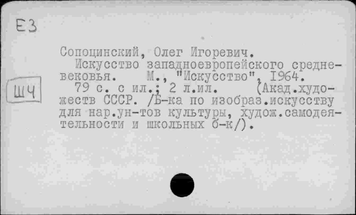 ﻿Сопоцинский, Олег Игоревич.
Искусство западноевропейского средневековья. М., "Искусство”, I964J.
79 с. с ил.: 2 л.ил.	(Акад.худо-
жеств СССР. /Б-ка по изобраз.искусству для нар.ун-тов культуры, худож.самодеятельности и школьных о-к/).